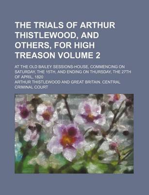 Book cover for The Trials of Arthur Thistlewood, and Others, for High Treason Volume 2; At the Old Bailey Sessions-House, Commencing on Saturday, the 15th, and Ending on Thursday, the 27th of April, 1820