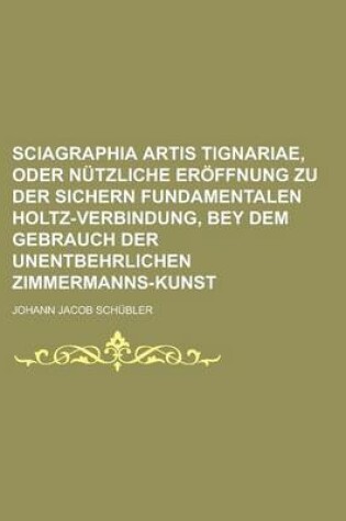 Cover of Sciagraphia Artis Tignariae, Oder Nutzliche Eroffnung Zu Der Sichern Fundamentalen Holtz-Verbindung, Bey Dem Gebrauch Der Unentbehrlichen Zimmermanns-Kunst