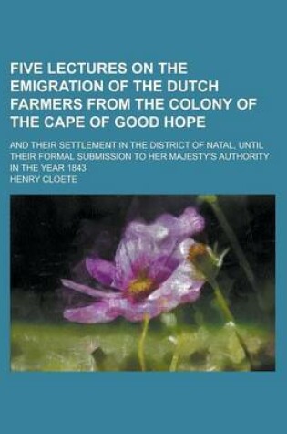 Cover of Five Lectures on the Emigration of the Dutch Farmers from the Colony of the Cape of Good Hope; And Their Settlement in the District of Natal, Until Their Formal Submission to Her Majesty's Authority in the Year 1843