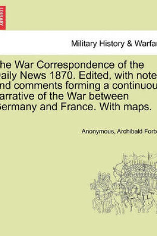 Cover of The War Correspondence of the Daily News 1870. Edited, with Notes and Comments Forming a Continuous Narrative of the War Between Germany and France. with Maps.