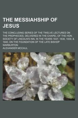 Cover of The Messiahship of Jesus; The Concluding Series of the Twelve Lectures on the Prophecies, Delivered in the Chapel of the Hon. Society of Lincoln's Inn, in the Years 1837, 1838, 1839, & 1840, on the Foundation of the Late Bishop Warburton