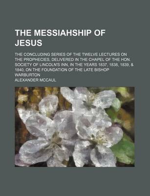 Book cover for The Messiahship of Jesus; The Concluding Series of the Twelve Lectures on the Prophecies, Delivered in the Chapel of the Hon. Society of Lincoln's Inn, in the Years 1837, 1838, 1839, & 1840, on the Foundation of the Late Bishop Warburton