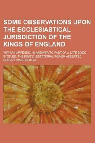 Cover of Some Observations Upon the Ecclesiastical Jurisdiction of the Kings of England; With an Appendix, in Answer to Part of a Late Book Intitled, the King'