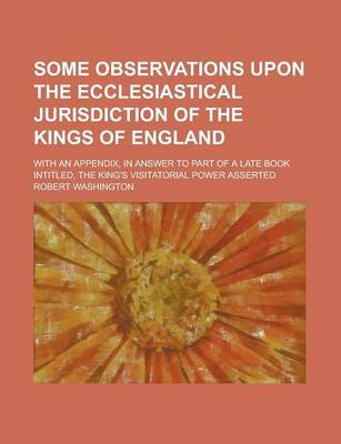 Book cover for Some Observations Upon the Ecclesiastical Jurisdiction of the Kings of England; With an Appendix, in Answer to Part of a Late Book Intitled, the King'