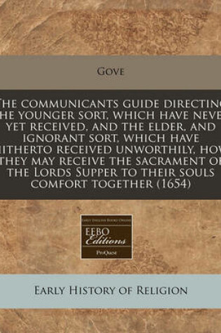 Cover of The Communicants Guide Directing the Younger Sort, Which Have Never Yet Received, and the Elder, and Ignorant Sort, Which Have Hitherto Received Unworthily, How They May Receive the Sacrament of the Lords Supper to Their Souls Comfort Together (1654)