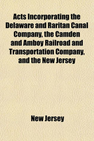 Cover of Acts Incorporating the Delaware and Raritan Canal Company, the Camden and Amboy Railroad and Transportation Company, and the New Jersey Railroad and Transportation Company; With the Several Supplements and Resolutions Relative Thereto