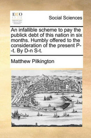 Cover of An Infallible Scheme to Pay the Publick Debt of This Nation in Six Months. Humbly Offered to the Consideration of the Present P--T. by D-N S-T.