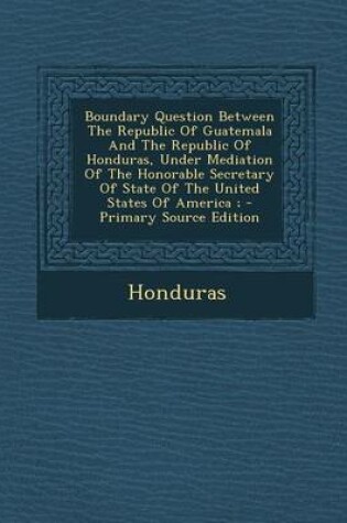 Cover of Boundary Question Between the Republic of Guatemala and the Republic of Honduras, Under Mediation of the Honorable Secretary of State of the United St