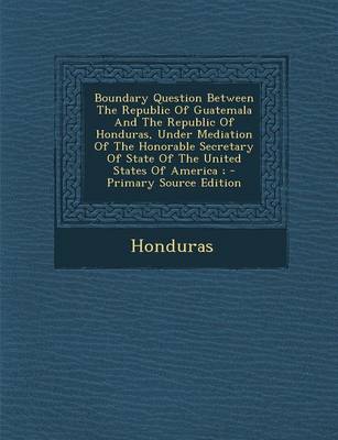Book cover for Boundary Question Between the Republic of Guatemala and the Republic of Honduras, Under Mediation of the Honorable Secretary of State of the United St