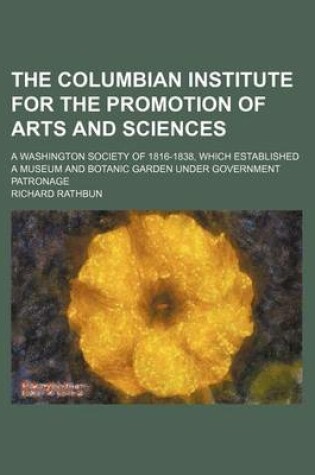 Cover of The Columbian Institute for the Promotion of Arts and Sciences; A Washington Society of 1816-1838, Which Established a Museum and Botanic Garden Under Government Patronage