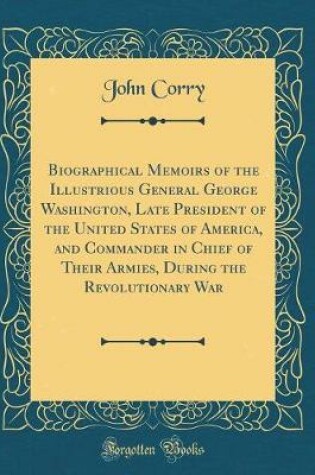 Cover of Biographical Memoirs of the Illustrious General George Washington, Late President of the United States of America, and Commander in Chief of Their Armies, During the Revolutionary War (Classic Reprint)