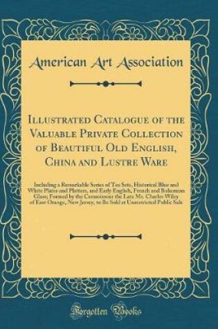 Cover of Illustrated Catalogue of the Valuable Private Collection of Beautiful Old English, China and Lustre Ware: Including a Remarkable Series of Tea Sets, Historical Blue and White Plates and Platters, and Early English, French and Bohemian Glass; Formed by the