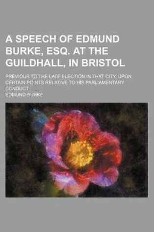 Cover of A Speech of Edmund Burke, Esq. at the Guildhall, in Bristol; Previous to the Late Election in That City, Upon Certain Points Relative to His Parliamentary Conduct