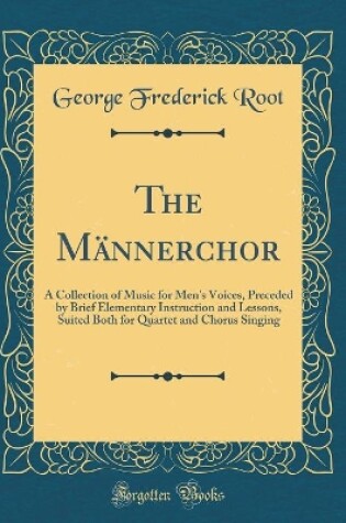 Cover of The Männerchor: A Collection of Music for Men's Voices, Preceded by Brief Elementary Instruction and Lessons, Suited Both for Quartet and Chorus Singing (Classic Reprint)