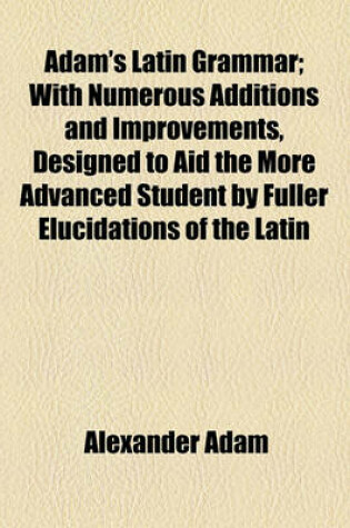 Cover of Adam's Latin Grammar; With Numerous Additions and Improvements, Designed to Aid the More Advanced Student by Fuller Elucidations of the Latin