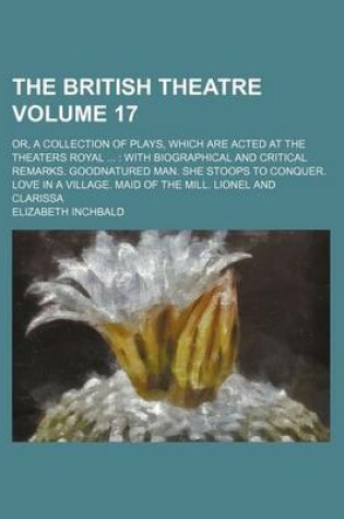 Cover of The British Theatre Volume 17; Or, a Collection of Plays, Which Are Acted at the Theaters Royal with Biographical and Critical Remarks. Goodnatured Man. She Stoops to Conquer. Love in a Village. Maid of the Mill. Lionel and Clarissa