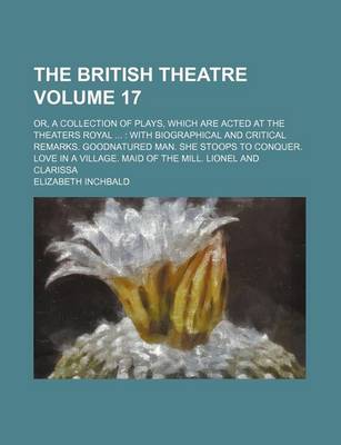 Book cover for The British Theatre Volume 17; Or, a Collection of Plays, Which Are Acted at the Theaters Royal with Biographical and Critical Remarks. Goodnatured Man. She Stoops to Conquer. Love in a Village. Maid of the Mill. Lionel and Clarissa