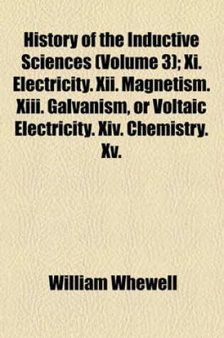 Cover of History of the Inductive Sciences Volume 3; XI. Electricity. XII. Magnetism. XIII. Galvanism, or Voltaic Electricity. XIV. Chemistry. XV. Mineralogy. XVI. Systematic Botany and Zoology. XVII. Physiology and Comparative Anatomy. XVIII. Geology from the Earl