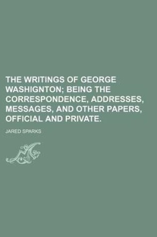 Cover of The Writings of George Washignton; Being the Correspondence, Addresses, Messages, and Other Papers, Official and Private.