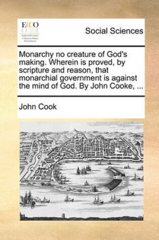 Cover of Monarchy No Creature of God's Making. Wherein Is Proved, by Scripture and Reason, That Monarchial Government Is Against the Mind of God. by John Cooke, ...