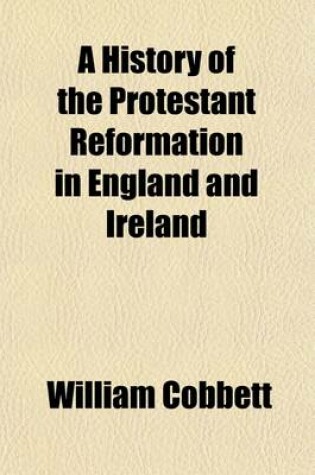 Cover of A History of the Protestant Reformation in England and Ireland; Showing How That Event Has Impoverished and Degraded the Main Body of the People in Those Countries in a Series of Letters Addressed to All Sensible and Just Englishmen