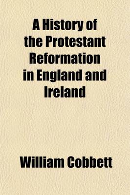 Book cover for A History of the Protestant Reformation in England and Ireland; Showing How That Event Has Impoverished and Degraded the Main Body of the People in Those Countries in a Series of Letters Addressed to All Sensible and Just Englishmen