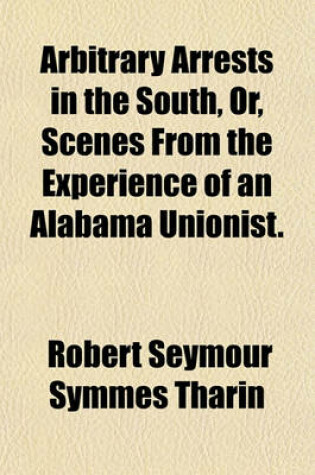 Cover of Arbitrary Arrests in the South, Or, Scenes from the Experience of an Alabama Unionist.