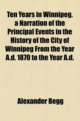 Cover of Ten Years in Winnipeg. a Narration of the Principal Events in the History of the City of Winnipeg from the Year A.D. 1870 to the Year A.D.