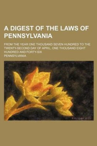 Cover of A Digest of the Laws of Pennsylvania; From the Year One Thousand Seven Hundred to the Twenty-Second Day of April, One Thousand Eight Hundred and Forty-Six