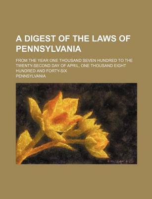 Book cover for A Digest of the Laws of Pennsylvania; From the Year One Thousand Seven Hundred to the Twenty-Second Day of April, One Thousand Eight Hundred and Forty-Six