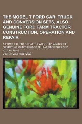 Cover of The Model T Ford Car, Truck and Conversion Sets, Also Genuine Ford Farm Tractor Construction, Operation and Repair; A Complete Practical Treatise Explaining the Operating Principles of All Parts of the Ford Automobile