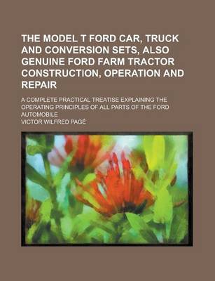 Book cover for The Model T Ford Car, Truck and Conversion Sets, Also Genuine Ford Farm Tractor Construction, Operation and Repair; A Complete Practical Treatise Explaining the Operating Principles of All Parts of the Ford Automobile