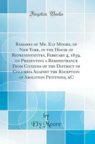 Cover of Remarks of Mr. Ely Moore, of New York, in the House of Representatives, February 4, 1839, on Presenting a Remonstrance from Citizens of the District of Columbia Against the Reception of Abolition Petitions, &c (Classic Reprint)