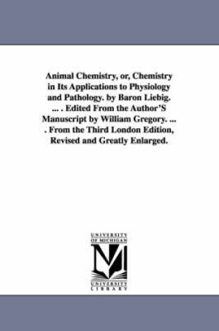 Cover of Animal Chemistry, or, Chemistry in Its Applications to Physiology and Pathology. by Baron Liebig. ... . Edited From the Author'S Manuscript by William Gregory. ... . From the Third London Edition, Revised and Greatly Enlarged.