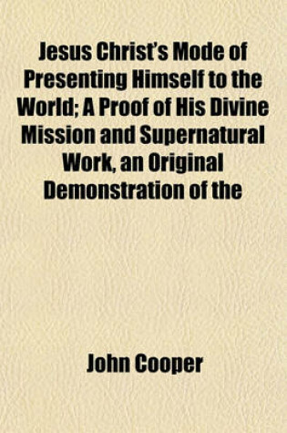 Cover of Jesus Christ's Mode of Presenting Himself to the World; A Proof of His Divine Mission and Supernatural Work, an Original Demonstration of the