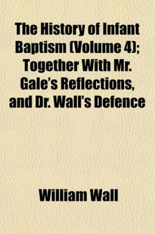 Cover of The History of Infant Baptism (Volume 4); Together with Mr. Gale's Reflections, and Dr. Wall's Defence