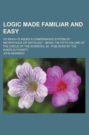 Cover of Logic Made Familiar and Easy; To Which Is Added a Compendious System of Metaphysics or Ontology Being the Fifth Volume of the Circle of the Sciences, &C. Published by the King's Authority