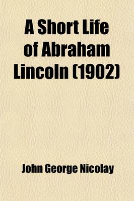 Book cover for A Short Life of Abraham Lincoln; Condensed from Nicolay & Hay's Abraham Lincoln a History