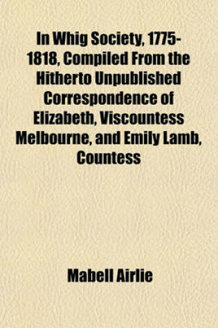 Cover of In Whig Society, 1775-1818, Compiled from the Hitherto Unpublished Correspondence of Elizabeth, Viscountess Melbourne, and Emily Lamb, Countess