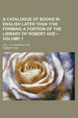 Cover of A Catalogue of Books in English Later Than 1700 Forming a Portion of the Library of Robert Hoe (Volume 1); Vol. 1-3. Privately PR