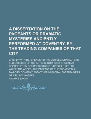 Book cover for A Dissertation on the Pageants or Dramatic Mysteries Anciently Performed at Coventry, by the Trading Companies of That City; Chiefly with Reference to the Vehicle, Characters, and Dresses of the Actors. Compiled, in a Great Degree, from Sources Hitherto Unex