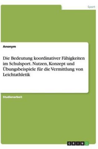 Cover of Die Bedeutung koordinativer Fahigkeiten im Schulsport. Nutzen, Konzept und UEbungsbeispiele fur die Vermittlung von Leichtathletik