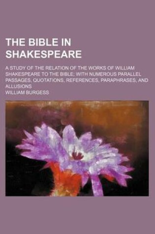 Cover of The Bible in Shakespeare; A Study of the Relation of the Works of William Shakespeare to the Bible with Numerous Parallel Passages, Quotations, References, Paraphrases, and Allusions