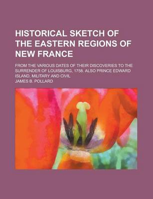 Book cover for Historical Sketch of the Eastern Regions of New France; From the Various Dates of Their Discoveries to the Surrender of Louisburg, 1758. Also Prince E