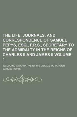 Cover of The Life, Journals, and Correspondence of Samuel Pepys, Esq., F.R.S., Secretary to the Admiralty in the Reigns of Charles II and James II; Including a Narrative of His Voyage to Tangier Volume 1