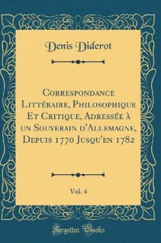 Cover of Correspondance Litteraire, Philosophique Et Critique, Adressee A Un Souverain d'Allemagne, Depuis 1770 Jusqu'en 1782, Vol. 4 (Classic Reprint)