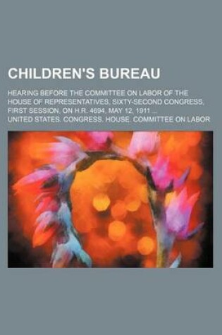 Cover of Children's Bureau; Hearing Before the Committee on Labor of the House of Representatives, Sixty-Second Congress, First Session, on H.R. 4694, May 12, 1911