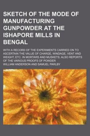 Cover of Sketch of the Mode of Manufacturing Gunpowder at the Ishapore Mills in Bengal; With a Record of the Experiments Carried on to Ascertain the Value of Charge, Windage, Vent and Weight, Etc. in Mortars and Muskets Also Reports of the Various Proofs of Powder