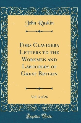 Cover of Fors Clavigera Letters to the Workmen and Labourers of Great Britain, Vol. 3 of 26 (Classic Reprint)