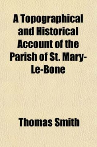 Cover of A Topographical and Historical Account of the Parish of St. Mary-Le-Bone; Comprising a Copious Description of Its Public Buildings, Antiquities, Schools, Charitable Endowments, Sources of Public Amusement, &C. with Biographical Notices of Eminent Persons. Il